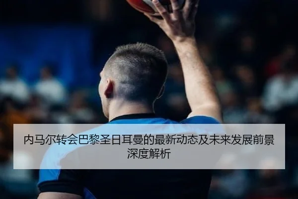 内马尔转会巴黎圣日耳曼的最新动态及未来发展前景深度解析